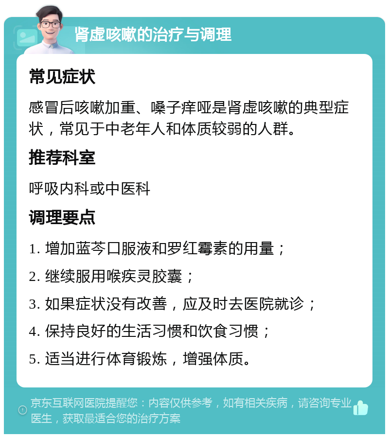 肾虚咳嗽的治疗与调理 常见症状 感冒后咳嗽加重、嗓子痒哑是肾虚咳嗽的典型症状，常见于中老年人和体质较弱的人群。 推荐科室 呼吸内科或中医科 调理要点 1. 增加蓝芩口服液和罗红霉素的用量； 2. 继续服用喉疾灵胶囊； 3. 如果症状没有改善，应及时去医院就诊； 4. 保持良好的生活习惯和饮食习惯； 5. 适当进行体育锻炼，增强体质。