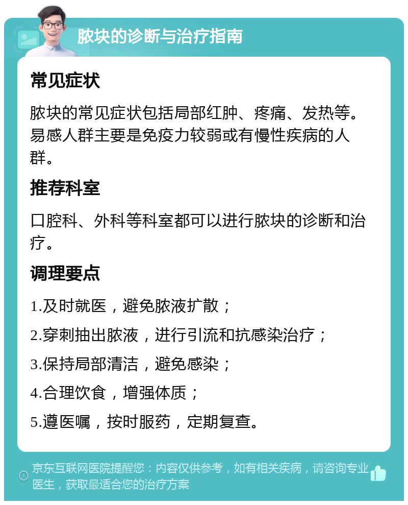 脓块的诊断与治疗指南 常见症状 脓块的常见症状包括局部红肿、疼痛、发热等。易感人群主要是免疫力较弱或有慢性疾病的人群。 推荐科室 口腔科、外科等科室都可以进行脓块的诊断和治疗。 调理要点 1.及时就医，避免脓液扩散； 2.穿刺抽出脓液，进行引流和抗感染治疗； 3.保持局部清洁，避免感染； 4.合理饮食，增强体质； 5.遵医嘱，按时服药，定期复查。