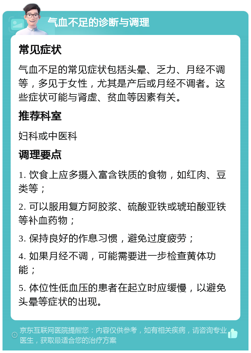 气血不足的诊断与调理 常见症状 气血不足的常见症状包括头晕、乏力、月经不调等，多见于女性，尤其是产后或月经不调者。这些症状可能与肾虚、贫血等因素有关。 推荐科室 妇科或中医科 调理要点 1. 饮食上应多摄入富含铁质的食物，如红肉、豆类等； 2. 可以服用复方阿胶浆、硫酸亚铁或琥珀酸亚铁等补血药物； 3. 保持良好的作息习惯，避免过度疲劳； 4. 如果月经不调，可能需要进一步检查黄体功能； 5. 体位性低血压的患者在起立时应缓慢，以避免头晕等症状的出现。