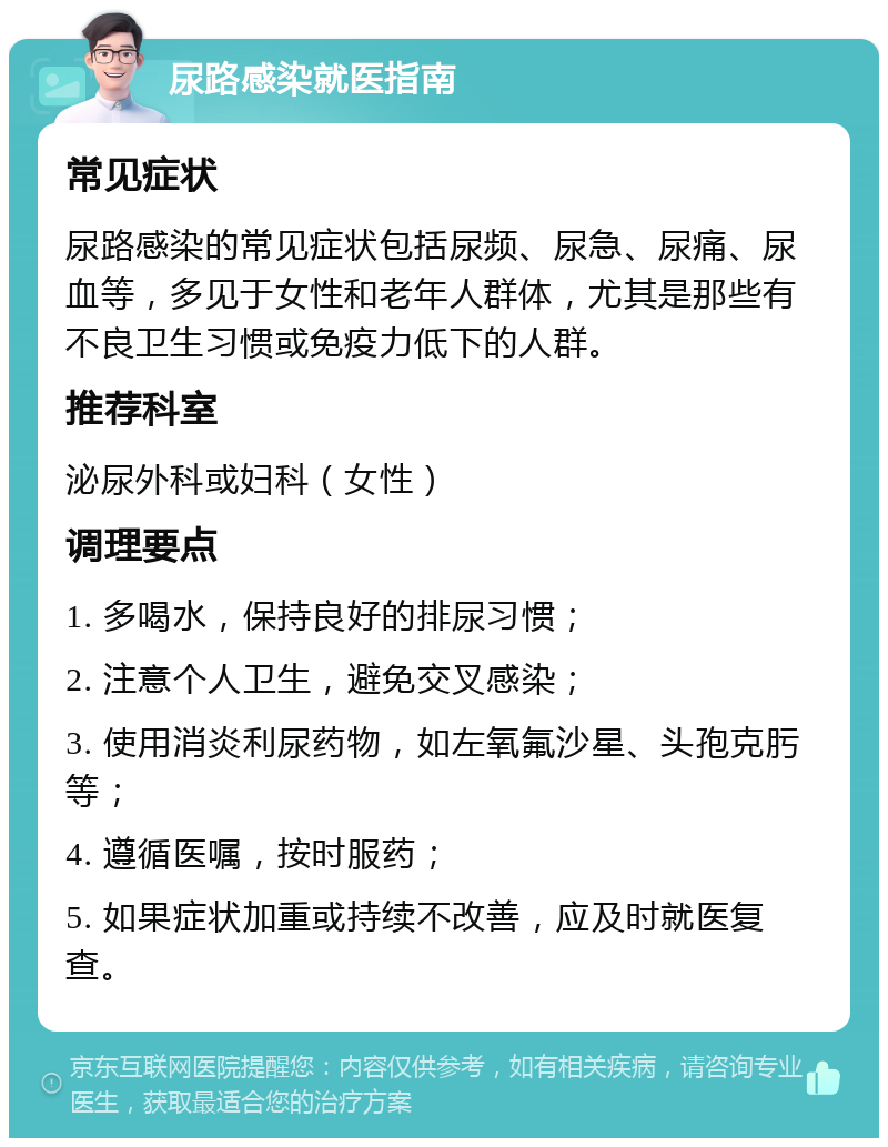 尿路感染就医指南 常见症状 尿路感染的常见症状包括尿频、尿急、尿痛、尿血等，多见于女性和老年人群体，尤其是那些有不良卫生习惯或免疫力低下的人群。 推荐科室 泌尿外科或妇科（女性） 调理要点 1. 多喝水，保持良好的排尿习惯； 2. 注意个人卫生，避免交叉感染； 3. 使用消炎利尿药物，如左氧氟沙星、头孢克肟等； 4. 遵循医嘱，按时服药； 5. 如果症状加重或持续不改善，应及时就医复查。