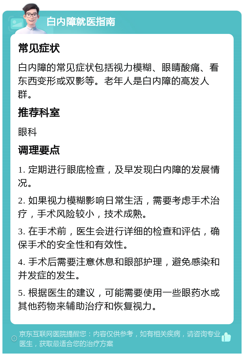 白内障就医指南 常见症状 白内障的常见症状包括视力模糊、眼睛酸痛、看东西变形或双影等。老年人是白内障的高发人群。 推荐科室 眼科 调理要点 1. 定期进行眼底检查，及早发现白内障的发展情况。 2. 如果视力模糊影响日常生活，需要考虑手术治疗，手术风险较小，技术成熟。 3. 在手术前，医生会进行详细的检查和评估，确保手术的安全性和有效性。 4. 手术后需要注意休息和眼部护理，避免感染和并发症的发生。 5. 根据医生的建议，可能需要使用一些眼药水或其他药物来辅助治疗和恢复视力。