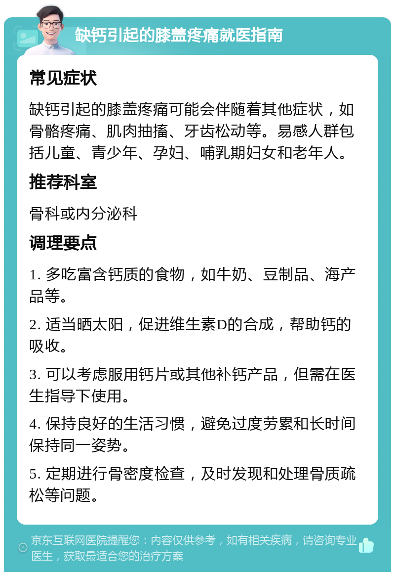 缺钙引起的膝盖疼痛就医指南 常见症状 缺钙引起的膝盖疼痛可能会伴随着其他症状，如骨骼疼痛、肌肉抽搐、牙齿松动等。易感人群包括儿童、青少年、孕妇、哺乳期妇女和老年人。 推荐科室 骨科或内分泌科 调理要点 1. 多吃富含钙质的食物，如牛奶、豆制品、海产品等。 2. 适当晒太阳，促进维生素D的合成，帮助钙的吸收。 3. 可以考虑服用钙片或其他补钙产品，但需在医生指导下使用。 4. 保持良好的生活习惯，避免过度劳累和长时间保持同一姿势。 5. 定期进行骨密度检查，及时发现和处理骨质疏松等问题。