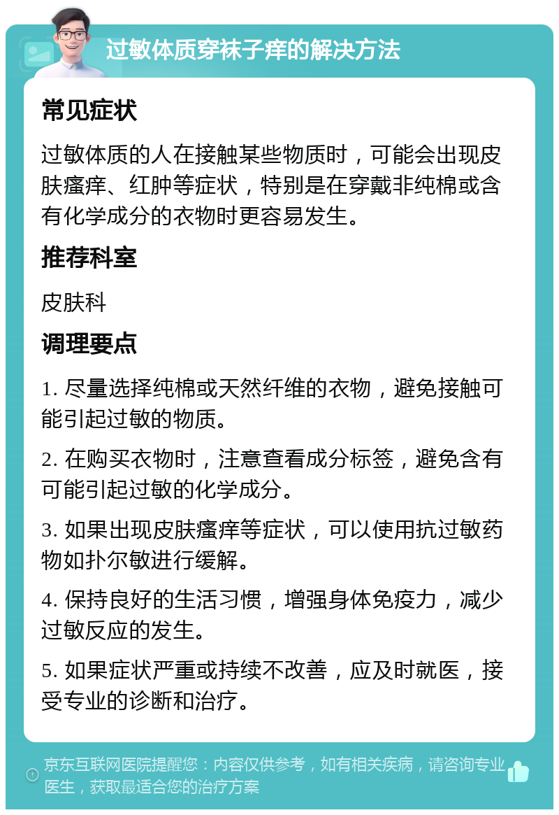 过敏体质穿袜子痒的解决方法 常见症状 过敏体质的人在接触某些物质时，可能会出现皮肤瘙痒、红肿等症状，特别是在穿戴非纯棉或含有化学成分的衣物时更容易发生。 推荐科室 皮肤科 调理要点 1. 尽量选择纯棉或天然纤维的衣物，避免接触可能引起过敏的物质。 2. 在购买衣物时，注意查看成分标签，避免含有可能引起过敏的化学成分。 3. 如果出现皮肤瘙痒等症状，可以使用抗过敏药物如扑尔敏进行缓解。 4. 保持良好的生活习惯，增强身体免疫力，减少过敏反应的发生。 5. 如果症状严重或持续不改善，应及时就医，接受专业的诊断和治疗。