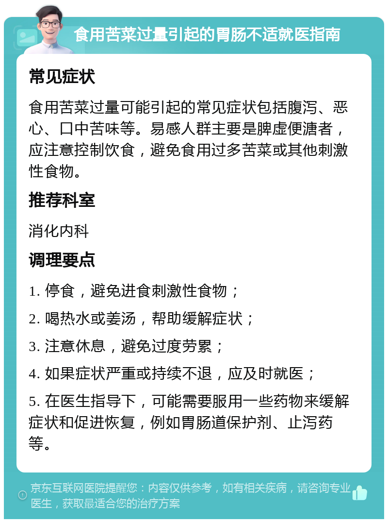 食用苦菜过量引起的胃肠不适就医指南 常见症状 食用苦菜过量可能引起的常见症状包括腹泻、恶心、口中苦味等。易感人群主要是脾虚便溏者，应注意控制饮食，避免食用过多苦菜或其他刺激性食物。 推荐科室 消化内科 调理要点 1. 停食，避免进食刺激性食物； 2. 喝热水或姜汤，帮助缓解症状； 3. 注意休息，避免过度劳累； 4. 如果症状严重或持续不退，应及时就医； 5. 在医生指导下，可能需要服用一些药物来缓解症状和促进恢复，例如胃肠道保护剂、止泻药等。
