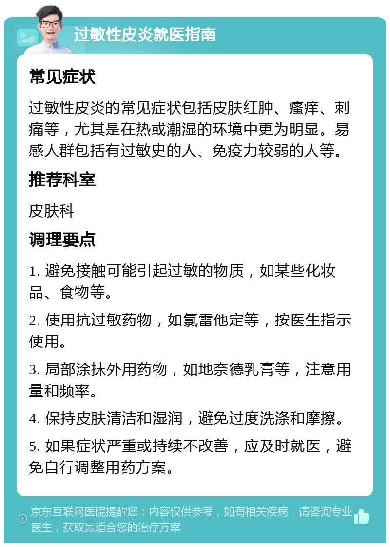 过敏性皮炎就医指南 常见症状 过敏性皮炎的常见症状包括皮肤红肿、瘙痒、刺痛等，尤其是在热或潮湿的环境中更为明显。易感人群包括有过敏史的人、免疫力较弱的人等。 推荐科室 皮肤科 调理要点 1. 避免接触可能引起过敏的物质，如某些化妆品、食物等。 2. 使用抗过敏药物，如氯雷他定等，按医生指示使用。 3. 局部涂抹外用药物，如地奈德乳膏等，注意用量和频率。 4. 保持皮肤清洁和湿润，避免过度洗涤和摩擦。 5. 如果症状严重或持续不改善，应及时就医，避免自行调整用药方案。