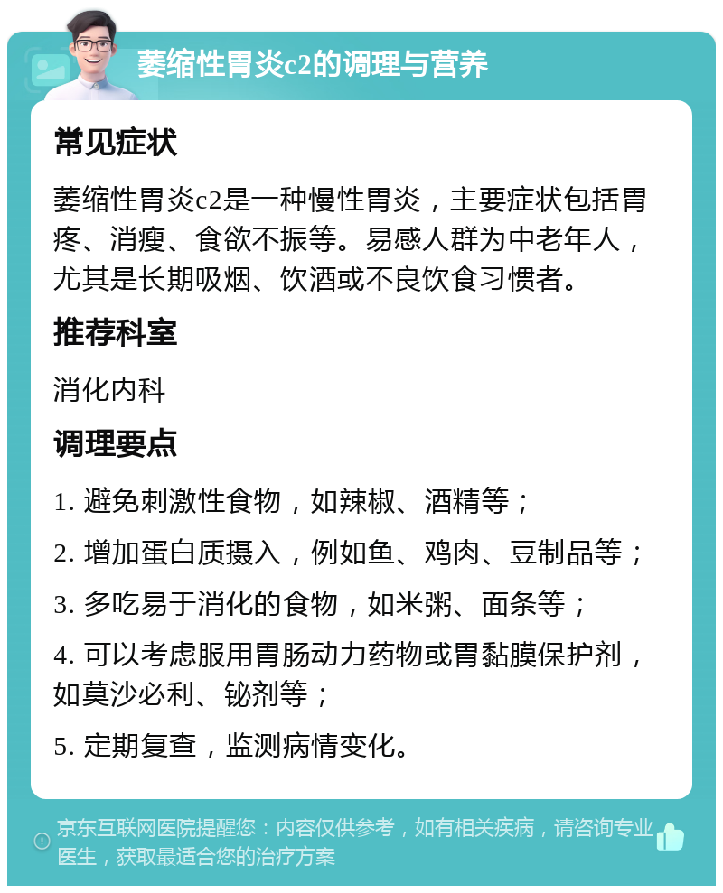 萎缩性胃炎c2的调理与营养 常见症状 萎缩性胃炎c2是一种慢性胃炎，主要症状包括胃疼、消瘦、食欲不振等。易感人群为中老年人，尤其是长期吸烟、饮酒或不良饮食习惯者。 推荐科室 消化内科 调理要点 1. 避免刺激性食物，如辣椒、酒精等； 2. 增加蛋白质摄入，例如鱼、鸡肉、豆制品等； 3. 多吃易于消化的食物，如米粥、面条等； 4. 可以考虑服用胃肠动力药物或胃黏膜保护剂，如莫沙必利、铋剂等； 5. 定期复查，监测病情变化。