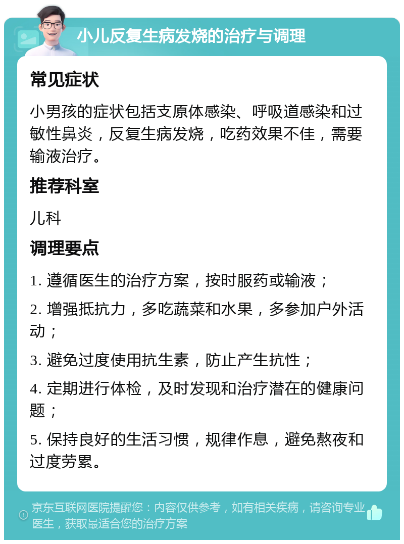 小儿反复生病发烧的治疗与调理 常见症状 小男孩的症状包括支原体感染、呼吸道感染和过敏性鼻炎，反复生病发烧，吃药效果不佳，需要输液治疗。 推荐科室 儿科 调理要点 1. 遵循医生的治疗方案，按时服药或输液； 2. 增强抵抗力，多吃蔬菜和水果，多参加户外活动； 3. 避免过度使用抗生素，防止产生抗性； 4. 定期进行体检，及时发现和治疗潜在的健康问题； 5. 保持良好的生活习惯，规律作息，避免熬夜和过度劳累。