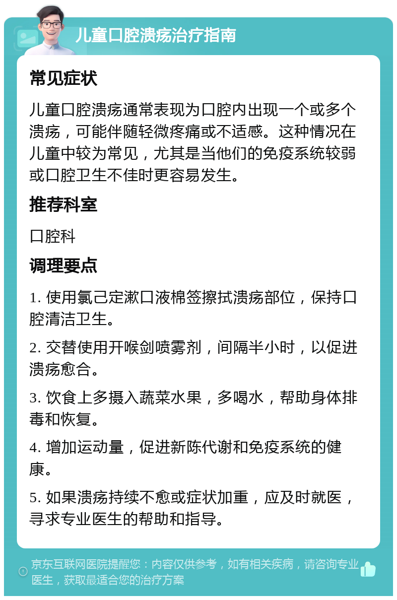 儿童口腔溃疡治疗指南 常见症状 儿童口腔溃疡通常表现为口腔内出现一个或多个溃疡，可能伴随轻微疼痛或不适感。这种情况在儿童中较为常见，尤其是当他们的免疫系统较弱或口腔卫生不佳时更容易发生。 推荐科室 口腔科 调理要点 1. 使用氯己定漱口液棉签擦拭溃疡部位，保持口腔清洁卫生。 2. 交替使用开喉剑喷雾剂，间隔半小时，以促进溃疡愈合。 3. 饮食上多摄入蔬菜水果，多喝水，帮助身体排毒和恢复。 4. 增加运动量，促进新陈代谢和免疫系统的健康。 5. 如果溃疡持续不愈或症状加重，应及时就医，寻求专业医生的帮助和指导。