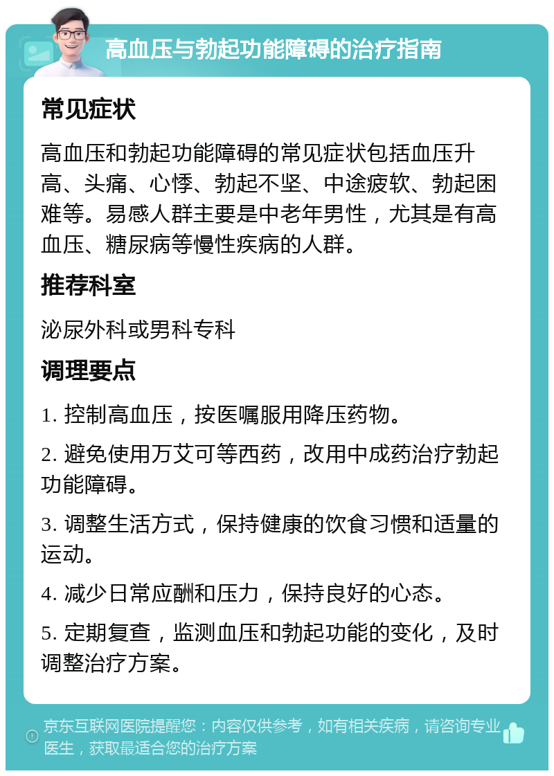 高血压与勃起功能障碍的治疗指南 常见症状 高血压和勃起功能障碍的常见症状包括血压升高、头痛、心悸、勃起不坚、中途疲软、勃起困难等。易感人群主要是中老年男性，尤其是有高血压、糖尿病等慢性疾病的人群。 推荐科室 泌尿外科或男科专科 调理要点 1. 控制高血压，按医嘱服用降压药物。 2. 避免使用万艾可等西药，改用中成药治疗勃起功能障碍。 3. 调整生活方式，保持健康的饮食习惯和适量的运动。 4. 减少日常应酬和压力，保持良好的心态。 5. 定期复查，监测血压和勃起功能的变化，及时调整治疗方案。