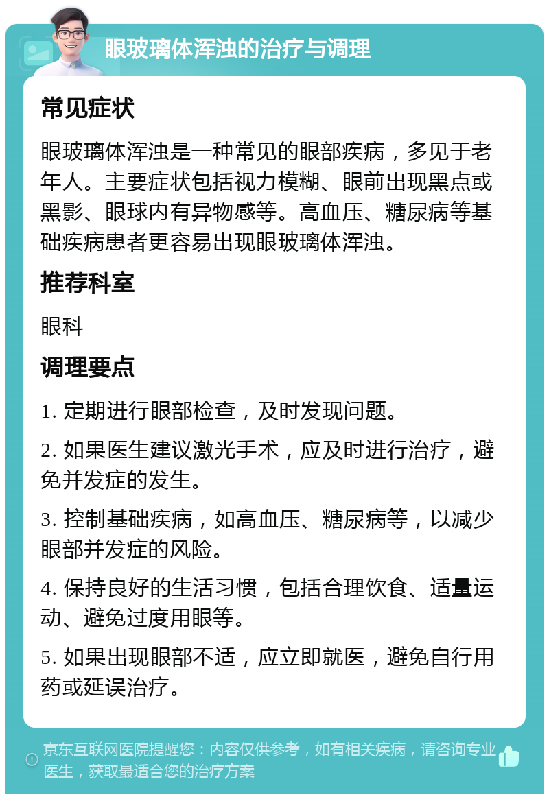 眼玻璃体浑浊的治疗与调理 常见症状 眼玻璃体浑浊是一种常见的眼部疾病，多见于老年人。主要症状包括视力模糊、眼前出现黑点或黑影、眼球内有异物感等。高血压、糖尿病等基础疾病患者更容易出现眼玻璃体浑浊。 推荐科室 眼科 调理要点 1. 定期进行眼部检查，及时发现问题。 2. 如果医生建议激光手术，应及时进行治疗，避免并发症的发生。 3. 控制基础疾病，如高血压、糖尿病等，以减少眼部并发症的风险。 4. 保持良好的生活习惯，包括合理饮食、适量运动、避免过度用眼等。 5. 如果出现眼部不适，应立即就医，避免自行用药或延误治疗。