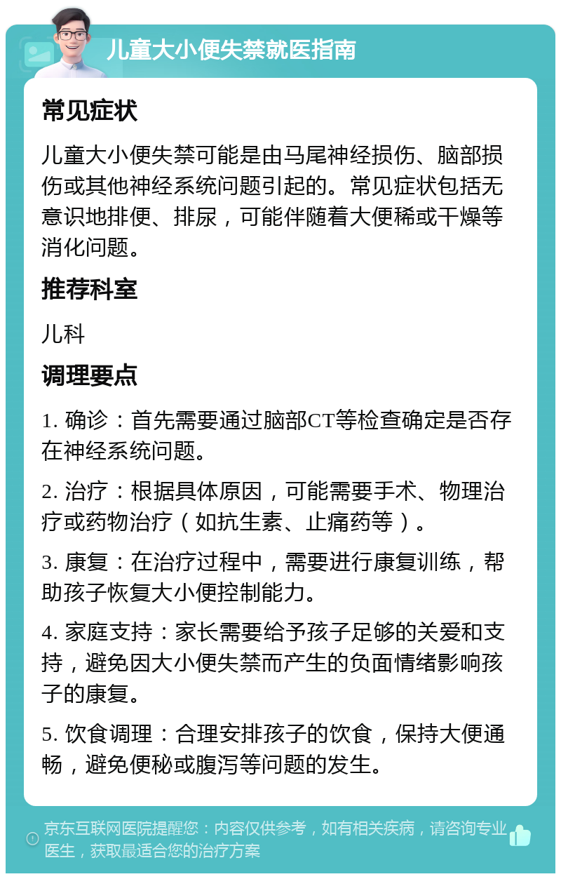 儿童大小便失禁就医指南 常见症状 儿童大小便失禁可能是由马尾神经损伤、脑部损伤或其他神经系统问题引起的。常见症状包括无意识地排便、排尿，可能伴随着大便稀或干燥等消化问题。 推荐科室 儿科 调理要点 1. 确诊：首先需要通过脑部CT等检查确定是否存在神经系统问题。 2. 治疗：根据具体原因，可能需要手术、物理治疗或药物治疗（如抗生素、止痛药等）。 3. 康复：在治疗过程中，需要进行康复训练，帮助孩子恢复大小便控制能力。 4. 家庭支持：家长需要给予孩子足够的关爱和支持，避免因大小便失禁而产生的负面情绪影响孩子的康复。 5. 饮食调理：合理安排孩子的饮食，保持大便通畅，避免便秘或腹泻等问题的发生。