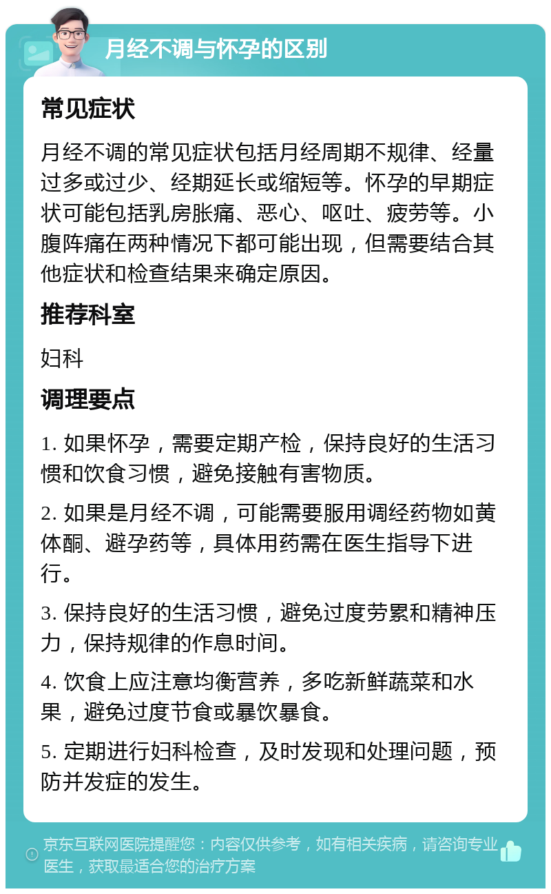 月经不调与怀孕的区别 常见症状 月经不调的常见症状包括月经周期不规律、经量过多或过少、经期延长或缩短等。怀孕的早期症状可能包括乳房胀痛、恶心、呕吐、疲劳等。小腹阵痛在两种情况下都可能出现，但需要结合其他症状和检查结果来确定原因。 推荐科室 妇科 调理要点 1. 如果怀孕，需要定期产检，保持良好的生活习惯和饮食习惯，避免接触有害物质。 2. 如果是月经不调，可能需要服用调经药物如黄体酮、避孕药等，具体用药需在医生指导下进行。 3. 保持良好的生活习惯，避免过度劳累和精神压力，保持规律的作息时间。 4. 饮食上应注意均衡营养，多吃新鲜蔬菜和水果，避免过度节食或暴饮暴食。 5. 定期进行妇科检查，及时发现和处理问题，预防并发症的发生。