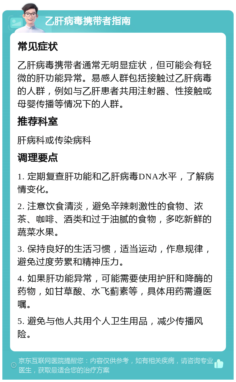 乙肝病毒携带者指南 常见症状 乙肝病毒携带者通常无明显症状，但可能会有轻微的肝功能异常。易感人群包括接触过乙肝病毒的人群，例如与乙肝患者共用注射器、性接触或母婴传播等情况下的人群。 推荐科室 肝病科或传染病科 调理要点 1. 定期复查肝功能和乙肝病毒DNA水平，了解病情变化。 2. 注意饮食清淡，避免辛辣刺激性的食物、浓茶、咖啡、酒类和过于油腻的食物，多吃新鲜的蔬菜水果。 3. 保持良好的生活习惯，适当运动，作息规律，避免过度劳累和精神压力。 4. 如果肝功能异常，可能需要使用护肝和降酶的药物，如甘草酸、水飞蓟素等，具体用药需遵医嘱。 5. 避免与他人共用个人卫生用品，减少传播风险。