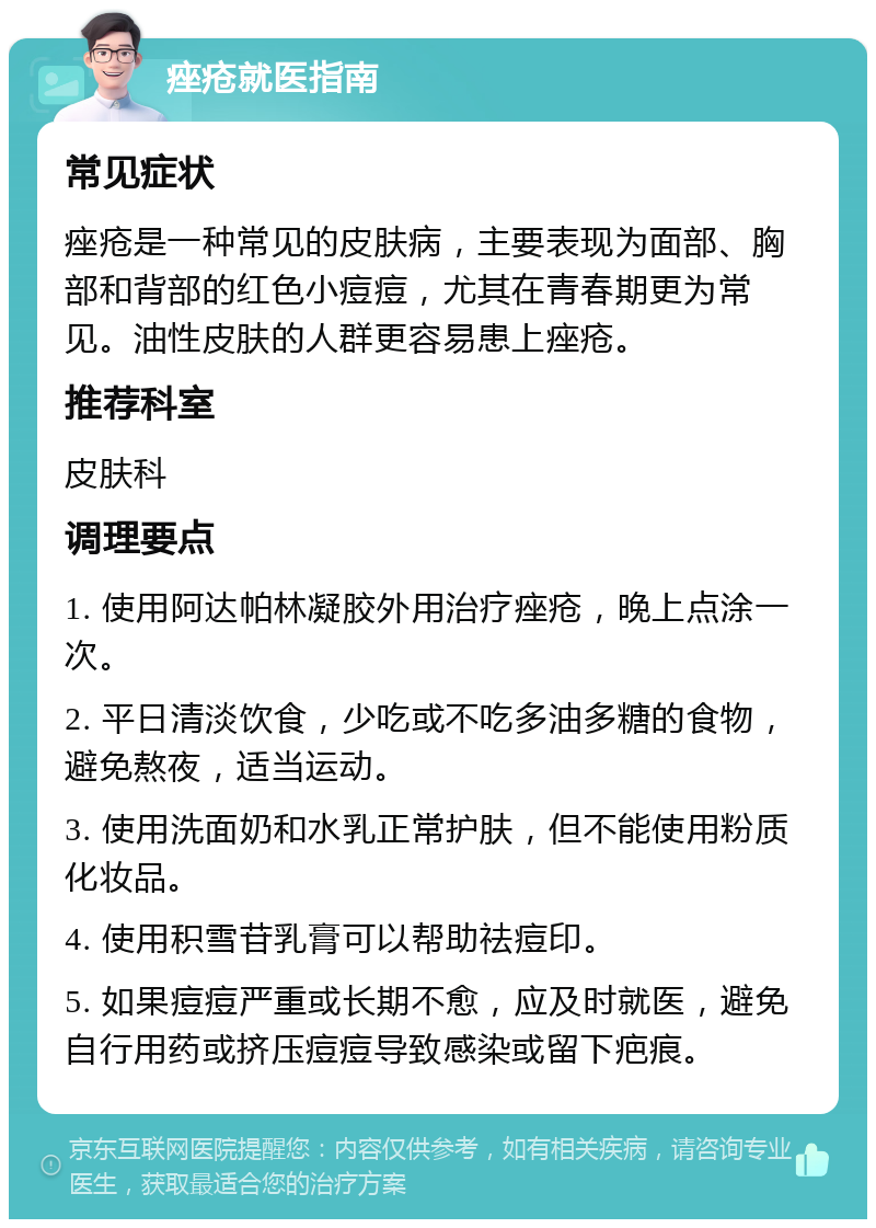 痤疮就医指南 常见症状 痤疮是一种常见的皮肤病，主要表现为面部、胸部和背部的红色小痘痘，尤其在青春期更为常见。油性皮肤的人群更容易患上痤疮。 推荐科室 皮肤科 调理要点 1. 使用阿达帕林凝胶外用治疗痤疮，晚上点涂一次。 2. 平日清淡饮食，少吃或不吃多油多糖的食物，避免熬夜，适当运动。 3. 使用洗面奶和水乳正常护肤，但不能使用粉质化妆品。 4. 使用积雪苷乳膏可以帮助祛痘印。 5. 如果痘痘严重或长期不愈，应及时就医，避免自行用药或挤压痘痘导致感染或留下疤痕。