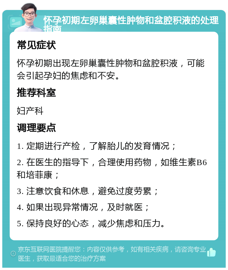 怀孕初期左卵巢囊性肿物和盆腔积液的处理指南 常见症状 怀孕初期出现左卵巢囊性肿物和盆腔积液，可能会引起孕妇的焦虑和不安。 推荐科室 妇产科 调理要点 1. 定期进行产检，了解胎儿的发育情况； 2. 在医生的指导下，合理使用药物，如维生素B6和培菲康； 3. 注意饮食和休息，避免过度劳累； 4. 如果出现异常情况，及时就医； 5. 保持良好的心态，减少焦虑和压力。