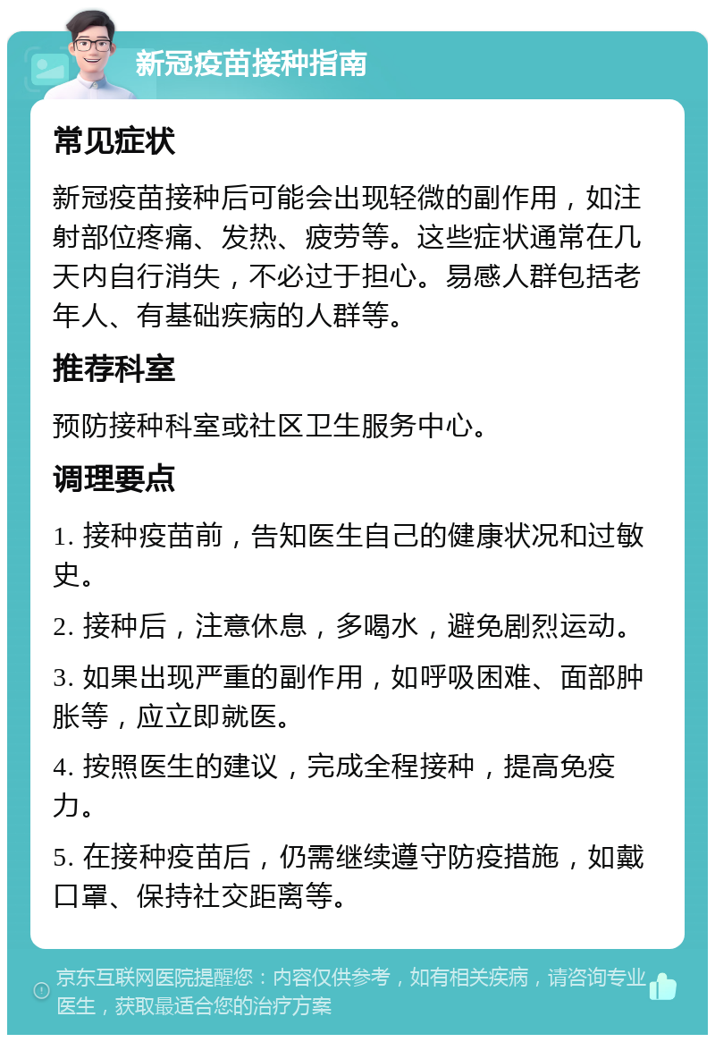 新冠疫苗接种指南 常见症状 新冠疫苗接种后可能会出现轻微的副作用，如注射部位疼痛、发热、疲劳等。这些症状通常在几天内自行消失，不必过于担心。易感人群包括老年人、有基础疾病的人群等。 推荐科室 预防接种科室或社区卫生服务中心。 调理要点 1. 接种疫苗前，告知医生自己的健康状况和过敏史。 2. 接种后，注意休息，多喝水，避免剧烈运动。 3. 如果出现严重的副作用，如呼吸困难、面部肿胀等，应立即就医。 4. 按照医生的建议，完成全程接种，提高免疫力。 5. 在接种疫苗后，仍需继续遵守防疫措施，如戴口罩、保持社交距离等。