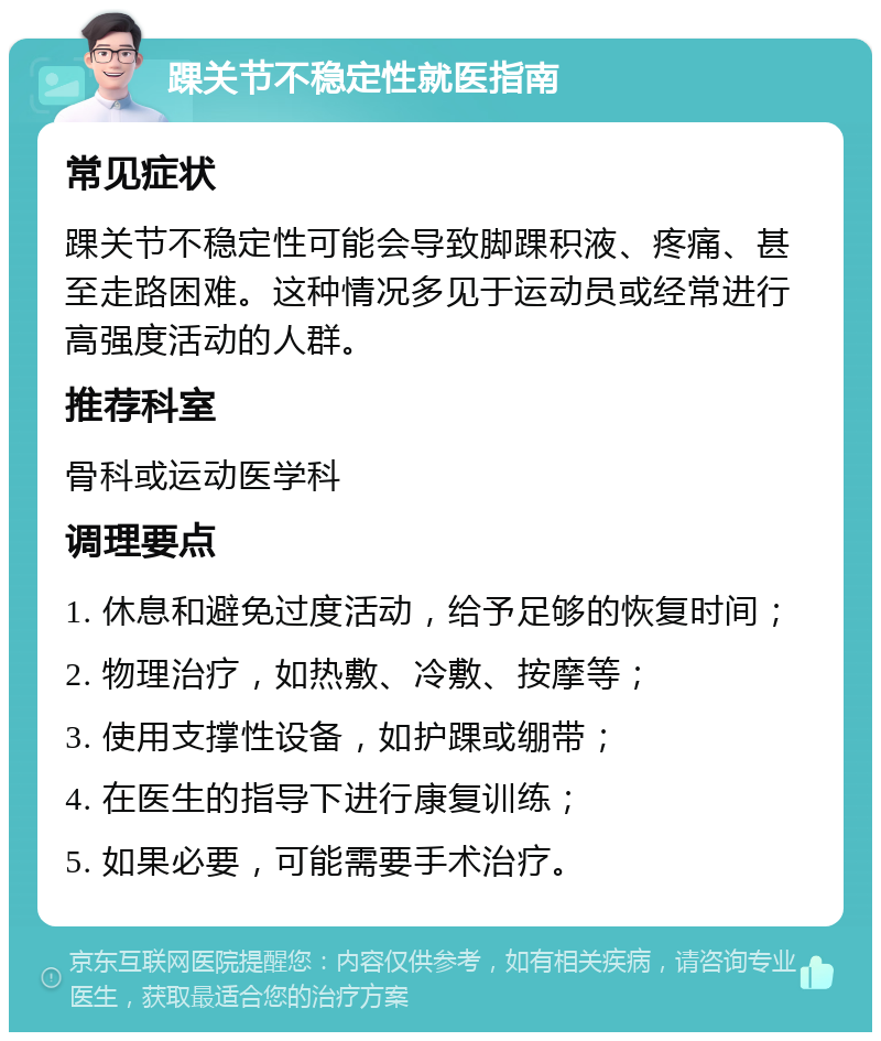 踝关节不稳定性就医指南 常见症状 踝关节不稳定性可能会导致脚踝积液、疼痛、甚至走路困难。这种情况多见于运动员或经常进行高强度活动的人群。 推荐科室 骨科或运动医学科 调理要点 1. 休息和避免过度活动，给予足够的恢复时间； 2. 物理治疗，如热敷、冷敷、按摩等； 3. 使用支撑性设备，如护踝或绷带； 4. 在医生的指导下进行康复训练； 5. 如果必要，可能需要手术治疗。