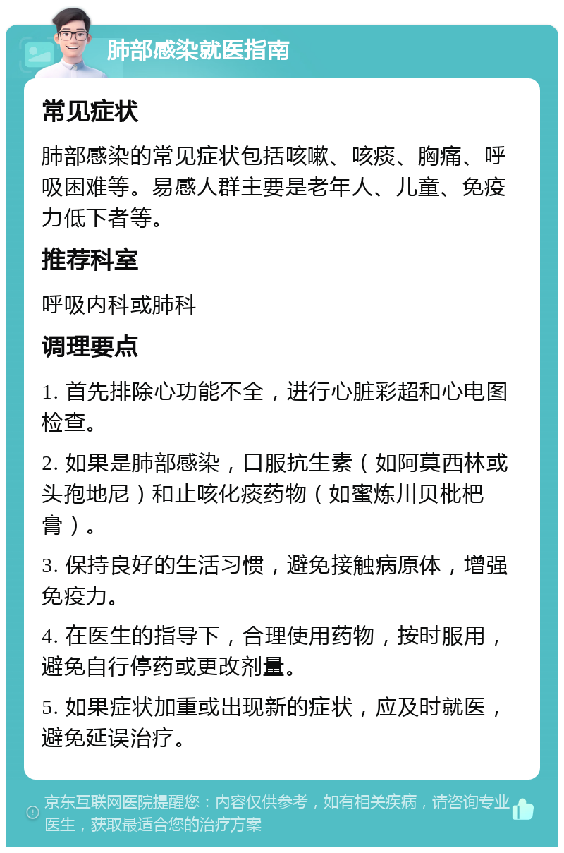 肺部感染就医指南 常见症状 肺部感染的常见症状包括咳嗽、咳痰、胸痛、呼吸困难等。易感人群主要是老年人、儿童、免疫力低下者等。 推荐科室 呼吸内科或肺科 调理要点 1. 首先排除心功能不全，进行心脏彩超和心电图检查。 2. 如果是肺部感染，口服抗生素（如阿莫西林或头孢地尼）和止咳化痰药物（如蜜炼川贝枇杷膏）。 3. 保持良好的生活习惯，避免接触病原体，增强免疫力。 4. 在医生的指导下，合理使用药物，按时服用，避免自行停药或更改剂量。 5. 如果症状加重或出现新的症状，应及时就医，避免延误治疗。