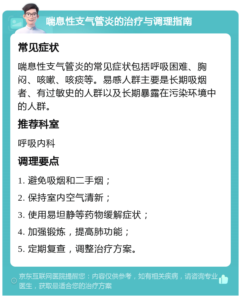 喘息性支气管炎的治疗与调理指南 常见症状 喘息性支气管炎的常见症状包括呼吸困难、胸闷、咳嗽、咳痰等。易感人群主要是长期吸烟者、有过敏史的人群以及长期暴露在污染环境中的人群。 推荐科室 呼吸内科 调理要点 1. 避免吸烟和二手烟； 2. 保持室内空气清新； 3. 使用易坦静等药物缓解症状； 4. 加强锻炼，提高肺功能； 5. 定期复查，调整治疗方案。