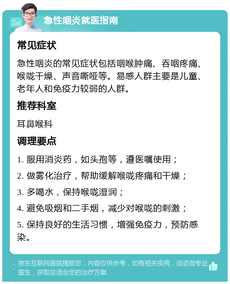 急性咽炎就医指南 常见症状 急性咽炎的常见症状包括咽喉肿痛、吞咽疼痛、喉咙干燥、声音嘶哑等。易感人群主要是儿童、老年人和免疫力较弱的人群。 推荐科室 耳鼻喉科 调理要点 1. 服用消炎药，如头孢等，遵医嘱使用； 2. 做雾化治疗，帮助缓解喉咙疼痛和干燥； 3. 多喝水，保持喉咙湿润； 4. 避免吸烟和二手烟，减少对喉咙的刺激； 5. 保持良好的生活习惯，增强免疫力，预防感染。