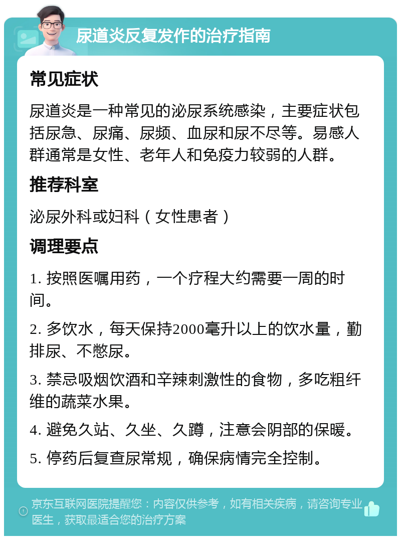 尿道炎反复发作的治疗指南 常见症状 尿道炎是一种常见的泌尿系统感染，主要症状包括尿急、尿痛、尿频、血尿和尿不尽等。易感人群通常是女性、老年人和免疫力较弱的人群。 推荐科室 泌尿外科或妇科（女性患者） 调理要点 1. 按照医嘱用药，一个疗程大约需要一周的时间。 2. 多饮水，每天保持2000毫升以上的饮水量，勤排尿、不憋尿。 3. 禁忌吸烟饮酒和辛辣刺激性的食物，多吃粗纤维的蔬菜水果。 4. 避免久站、久坐、久蹲，注意会阴部的保暖。 5. 停药后复查尿常规，确保病情完全控制。