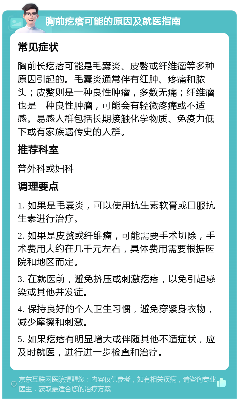 胸前疙瘩可能的原因及就医指南 常见症状 胸前长疙瘩可能是毛囊炎、皮赘或纤维瘤等多种原因引起的。毛囊炎通常伴有红肿、疼痛和脓头；皮赘则是一种良性肿瘤，多数无痛；纤维瘤也是一种良性肿瘤，可能会有轻微疼痛或不适感。易感人群包括长期接触化学物质、免疫力低下或有家族遗传史的人群。 推荐科室 普外科或妇科 调理要点 1. 如果是毛囊炎，可以使用抗生素软膏或口服抗生素进行治疗。 2. 如果是皮赘或纤维瘤，可能需要手术切除，手术费用大约在几千元左右，具体费用需要根据医院和地区而定。 3. 在就医前，避免挤压或刺激疙瘩，以免引起感染或其他并发症。 4. 保持良好的个人卫生习惯，避免穿紧身衣物，减少摩擦和刺激。 5. 如果疙瘩有明显增大或伴随其他不适症状，应及时就医，进行进一步检查和治疗。