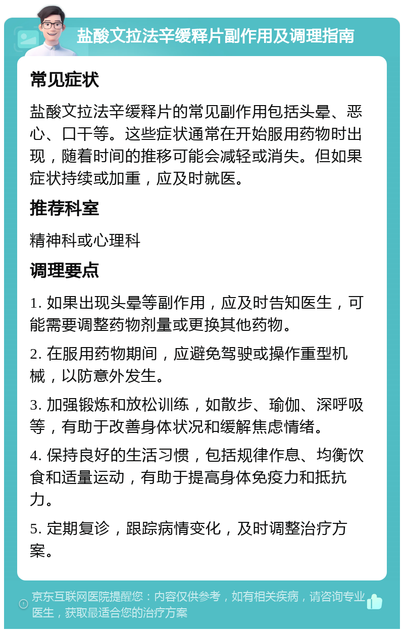 盐酸文拉法辛缓释片副作用及调理指南 常见症状 盐酸文拉法辛缓释片的常见副作用包括头晕、恶心、口干等。这些症状通常在开始服用药物时出现，随着时间的推移可能会减轻或消失。但如果症状持续或加重，应及时就医。 推荐科室 精神科或心理科 调理要点 1. 如果出现头晕等副作用，应及时告知医生，可能需要调整药物剂量或更换其他药物。 2. 在服用药物期间，应避免驾驶或操作重型机械，以防意外发生。 3. 加强锻炼和放松训练，如散步、瑜伽、深呼吸等，有助于改善身体状况和缓解焦虑情绪。 4. 保持良好的生活习惯，包括规律作息、均衡饮食和适量运动，有助于提高身体免疫力和抵抗力。 5. 定期复诊，跟踪病情变化，及时调整治疗方案。