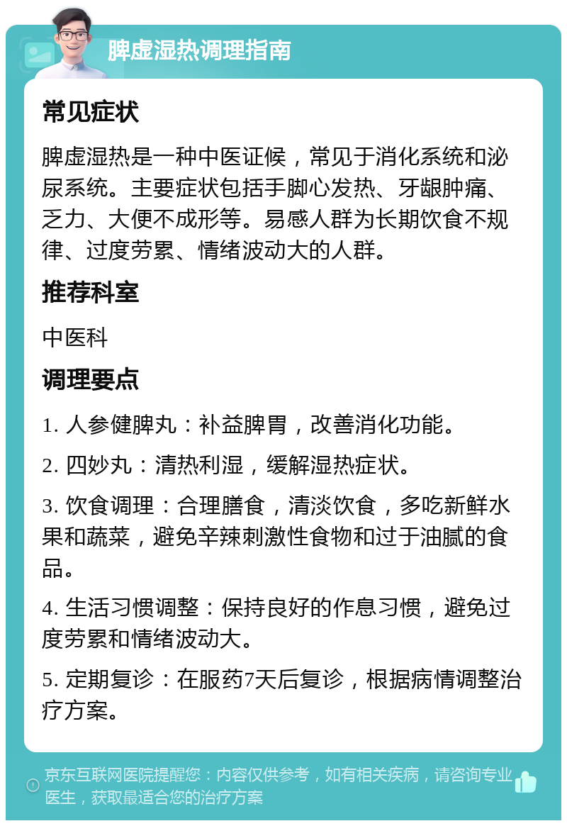 脾虚湿热调理指南 常见症状 脾虚湿热是一种中医证候，常见于消化系统和泌尿系统。主要症状包括手脚心发热、牙龈肿痛、乏力、大便不成形等。易感人群为长期饮食不规律、过度劳累、情绪波动大的人群。 推荐科室 中医科 调理要点 1. 人参健脾丸：补益脾胃，改善消化功能。 2. 四妙丸：清热利湿，缓解湿热症状。 3. 饮食调理：合理膳食，清淡饮食，多吃新鲜水果和蔬菜，避免辛辣刺激性食物和过于油腻的食品。 4. 生活习惯调整：保持良好的作息习惯，避免过度劳累和情绪波动大。 5. 定期复诊：在服药7天后复诊，根据病情调整治疗方案。