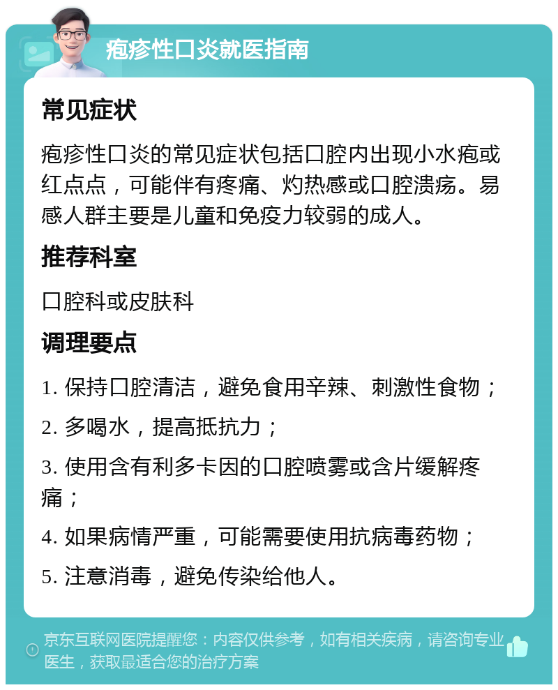 疱疹性口炎就医指南 常见症状 疱疹性口炎的常见症状包括口腔内出现小水疱或红点点，可能伴有疼痛、灼热感或口腔溃疡。易感人群主要是儿童和免疫力较弱的成人。 推荐科室 口腔科或皮肤科 调理要点 1. 保持口腔清洁，避免食用辛辣、刺激性食物； 2. 多喝水，提高抵抗力； 3. 使用含有利多卡因的口腔喷雾或含片缓解疼痛； 4. 如果病情严重，可能需要使用抗病毒药物； 5. 注意消毒，避免传染给他人。