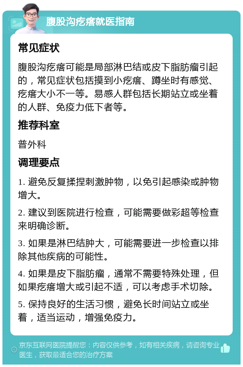 腹股沟疙瘩就医指南 常见症状 腹股沟疙瘩可能是局部淋巴结或皮下脂肪瘤引起的，常见症状包括摸到小疙瘩、蹲坐时有感觉、疙瘩大小不一等。易感人群包括长期站立或坐着的人群、免疫力低下者等。 推荐科室 普外科 调理要点 1. 避免反复揉捏刺激肿物，以免引起感染或肿物增大。 2. 建议到医院进行检查，可能需要做彩超等检查来明确诊断。 3. 如果是淋巴结肿大，可能需要进一步检查以排除其他疾病的可能性。 4. 如果是皮下脂肪瘤，通常不需要特殊处理，但如果疙瘩增大或引起不适，可以考虑手术切除。 5. 保持良好的生活习惯，避免长时间站立或坐着，适当运动，增强免疫力。