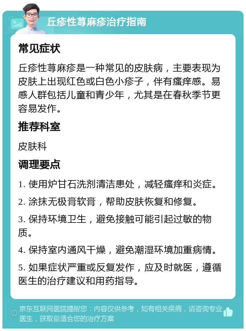 丘疹性荨麻疹治疗指南 常见症状 丘疹性荨麻疹是一种常见的皮肤病，主要表现为皮肤上出现红色或白色小疹子，伴有瘙痒感。易感人群包括儿童和青少年，尤其是在春秋季节更容易发作。 推荐科室 皮肤科 调理要点 1. 使用炉甘石洗剂清洁患处，减轻瘙痒和炎症。 2. 涂抹无极膏软膏，帮助皮肤恢复和修复。 3. 保持环境卫生，避免接触可能引起过敏的物质。 4. 保持室内通风干燥，避免潮湿环境加重病情。 5. 如果症状严重或反复发作，应及时就医，遵循医生的治疗建议和用药指导。