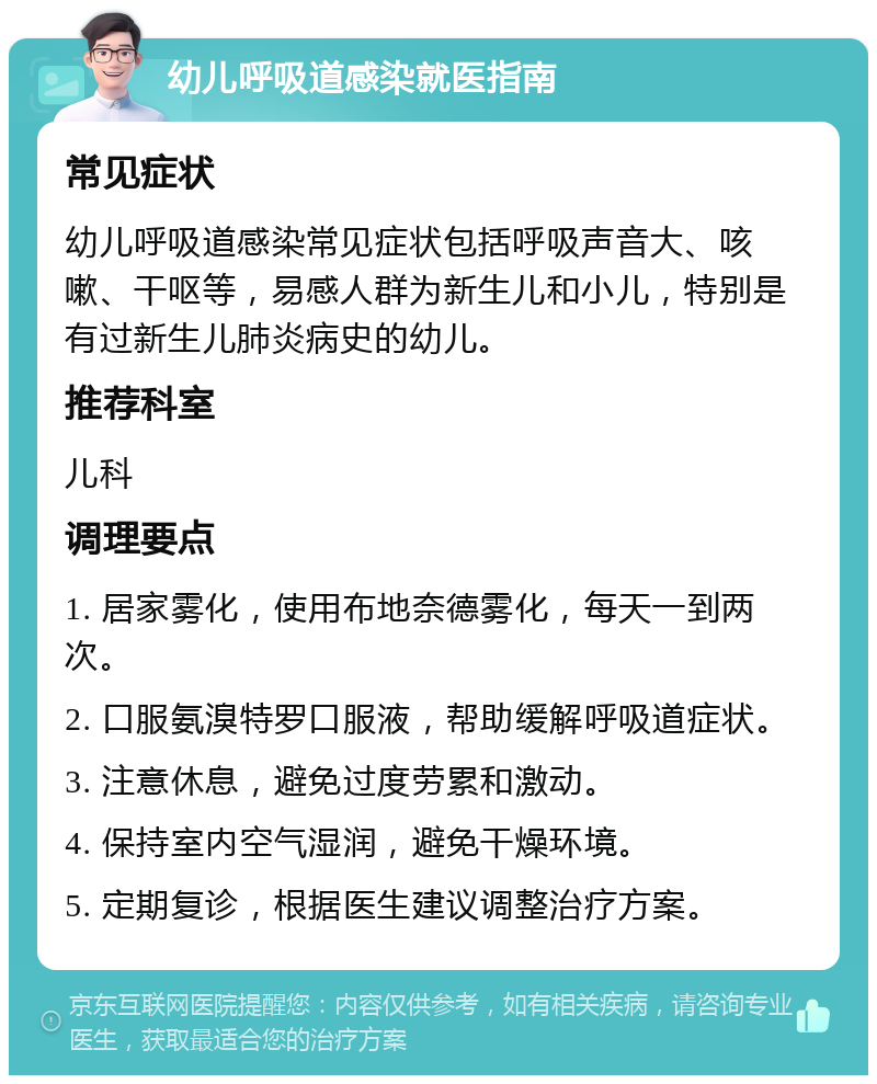 幼儿呼吸道感染就医指南 常见症状 幼儿呼吸道感染常见症状包括呼吸声音大、咳嗽、干呕等，易感人群为新生儿和小儿，特别是有过新生儿肺炎病史的幼儿。 推荐科室 儿科 调理要点 1. 居家雾化，使用布地奈德雾化，每天一到两次。 2. 口服氨溴特罗口服液，帮助缓解呼吸道症状。 3. 注意休息，避免过度劳累和激动。 4. 保持室内空气湿润，避免干燥环境。 5. 定期复诊，根据医生建议调整治疗方案。