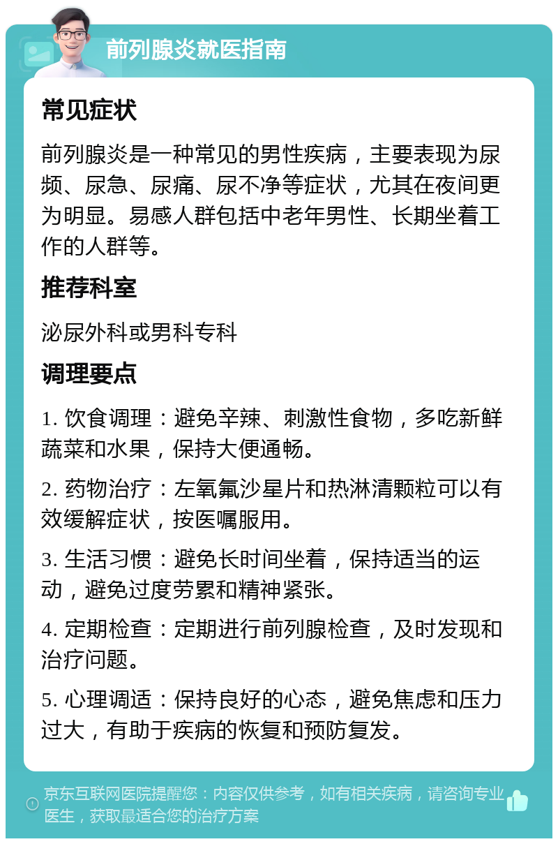 前列腺炎就医指南 常见症状 前列腺炎是一种常见的男性疾病，主要表现为尿频、尿急、尿痛、尿不净等症状，尤其在夜间更为明显。易感人群包括中老年男性、长期坐着工作的人群等。 推荐科室 泌尿外科或男科专科 调理要点 1. 饮食调理：避免辛辣、刺激性食物，多吃新鲜蔬菜和水果，保持大便通畅。 2. 药物治疗：左氧氟沙星片和热淋清颗粒可以有效缓解症状，按医嘱服用。 3. 生活习惯：避免长时间坐着，保持适当的运动，避免过度劳累和精神紧张。 4. 定期检查：定期进行前列腺检查，及时发现和治疗问题。 5. 心理调适：保持良好的心态，避免焦虑和压力过大，有助于疾病的恢复和预防复发。