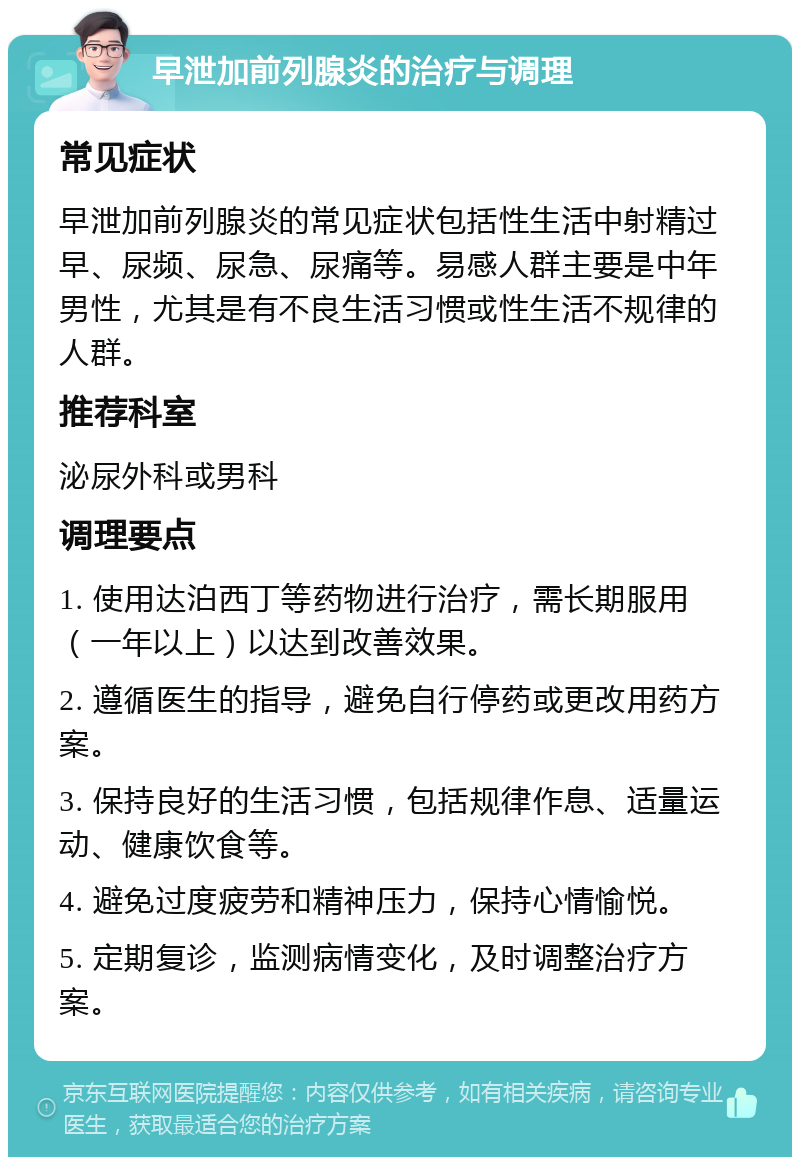 早泄加前列腺炎的治疗与调理 常见症状 早泄加前列腺炎的常见症状包括性生活中射精过早、尿频、尿急、尿痛等。易感人群主要是中年男性，尤其是有不良生活习惯或性生活不规律的人群。 推荐科室 泌尿外科或男科 调理要点 1. 使用达泊西丁等药物进行治疗，需长期服用（一年以上）以达到改善效果。 2. 遵循医生的指导，避免自行停药或更改用药方案。 3. 保持良好的生活习惯，包括规律作息、适量运动、健康饮食等。 4. 避免过度疲劳和精神压力，保持心情愉悦。 5. 定期复诊，监测病情变化，及时调整治疗方案。