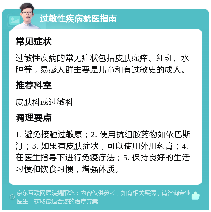 过敏性疾病就医指南 常见症状 过敏性疾病的常见症状包括皮肤瘙痒、红斑、水肿等，易感人群主要是儿童和有过敏史的成人。 推荐科室 皮肤科或过敏科 调理要点 1. 避免接触过敏原；2. 使用抗组胺药物如依巴斯汀；3. 如果有皮肤症状，可以使用外用药膏；4. 在医生指导下进行免疫疗法；5. 保持良好的生活习惯和饮食习惯，增强体质。