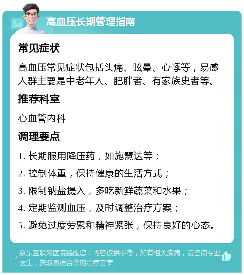 高血压长期管理指南 常见症状 高血压常见症状包括头痛、眩晕、心悸等，易感人群主要是中老年人、肥胖者、有家族史者等。 推荐科室 心血管内科 调理要点 1. 长期服用降压药，如施慧达等； 2. 控制体重，保持健康的生活方式； 3. 限制钠盐摄入，多吃新鲜蔬菜和水果； 4. 定期监测血压，及时调整治疗方案； 5. 避免过度劳累和精神紧张，保持良好的心态。