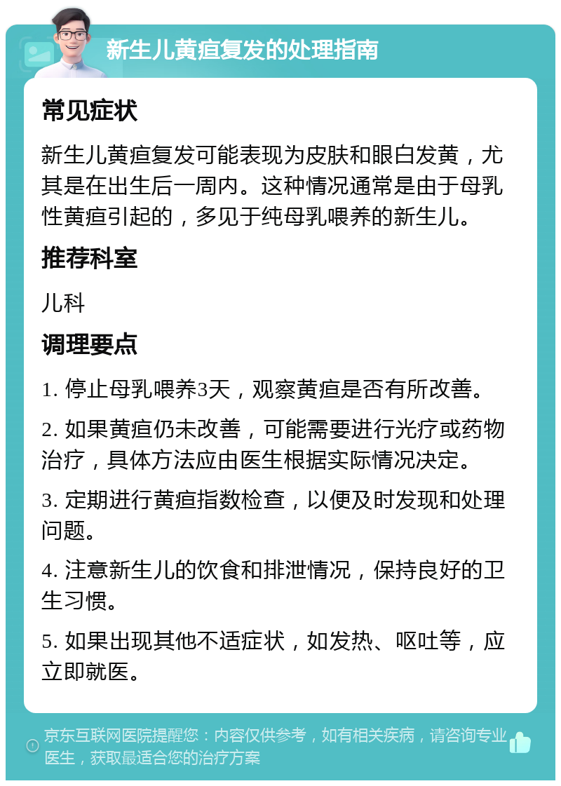 新生儿黄疸复发的处理指南 常见症状 新生儿黄疸复发可能表现为皮肤和眼白发黄，尤其是在出生后一周内。这种情况通常是由于母乳性黄疸引起的，多见于纯母乳喂养的新生儿。 推荐科室 儿科 调理要点 1. 停止母乳喂养3天，观察黄疸是否有所改善。 2. 如果黄疸仍未改善，可能需要进行光疗或药物治疗，具体方法应由医生根据实际情况决定。 3. 定期进行黄疸指数检查，以便及时发现和处理问题。 4. 注意新生儿的饮食和排泄情况，保持良好的卫生习惯。 5. 如果出现其他不适症状，如发热、呕吐等，应立即就医。