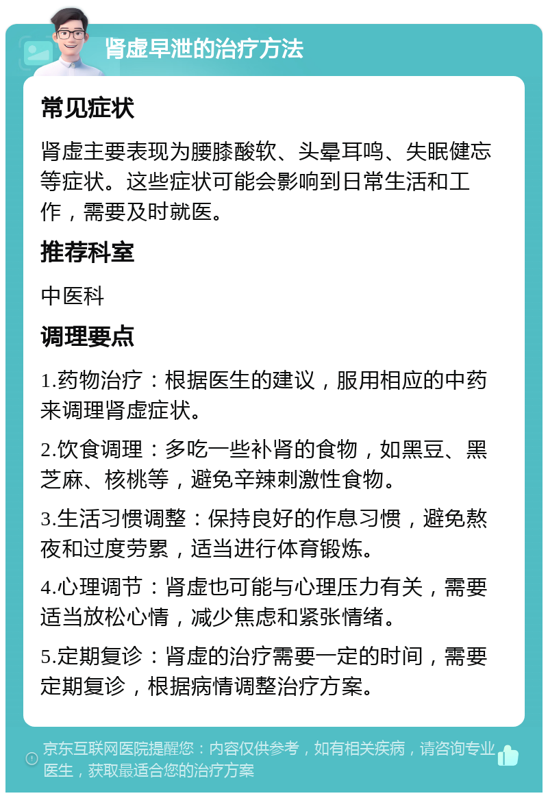 肾虚早泄的治疗方法 常见症状 肾虚主要表现为腰膝酸软、头晕耳鸣、失眠健忘等症状。这些症状可能会影响到日常生活和工作，需要及时就医。 推荐科室 中医科 调理要点 1.药物治疗：根据医生的建议，服用相应的中药来调理肾虚症状。 2.饮食调理：多吃一些补肾的食物，如黑豆、黑芝麻、核桃等，避免辛辣刺激性食物。 3.生活习惯调整：保持良好的作息习惯，避免熬夜和过度劳累，适当进行体育锻炼。 4.心理调节：肾虚也可能与心理压力有关，需要适当放松心情，减少焦虑和紧张情绪。 5.定期复诊：肾虚的治疗需要一定的时间，需要定期复诊，根据病情调整治疗方案。