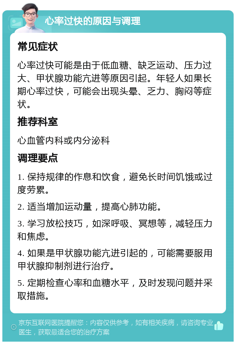 心率过快的原因与调理 常见症状 心率过快可能是由于低血糖、缺乏运动、压力过大、甲状腺功能亢进等原因引起。年轻人如果长期心率过快，可能会出现头晕、乏力、胸闷等症状。 推荐科室 心血管内科或内分泌科 调理要点 1. 保持规律的作息和饮食，避免长时间饥饿或过度劳累。 2. 适当增加运动量，提高心肺功能。 3. 学习放松技巧，如深呼吸、冥想等，减轻压力和焦虑。 4. 如果是甲状腺功能亢进引起的，可能需要服用甲状腺抑制剂进行治疗。 5. 定期检查心率和血糖水平，及时发现问题并采取措施。