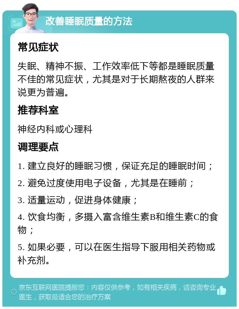 改善睡眠质量的方法 常见症状 失眠、精神不振、工作效率低下等都是睡眠质量不佳的常见症状，尤其是对于长期熬夜的人群来说更为普遍。 推荐科室 神经内科或心理科 调理要点 1. 建立良好的睡眠习惯，保证充足的睡眠时间； 2. 避免过度使用电子设备，尤其是在睡前； 3. 适量运动，促进身体健康； 4. 饮食均衡，多摄入富含维生素B和维生素C的食物； 5. 如果必要，可以在医生指导下服用相关药物或补充剂。