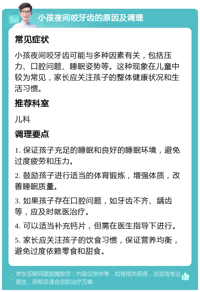 小孩夜间咬牙齿的原因及调理 常见症状 小孩夜间咬牙齿可能与多种因素有关，包括压力、口腔问题、睡眠姿势等。这种现象在儿童中较为常见，家长应关注孩子的整体健康状况和生活习惯。 推荐科室 儿科 调理要点 1. 保证孩子充足的睡眠和良好的睡眠环境，避免过度疲劳和压力。 2. 鼓励孩子进行适当的体育锻炼，增强体质，改善睡眠质量。 3. 如果孩子存在口腔问题，如牙齿不齐、龋齿等，应及时就医治疗。 4. 可以适当补充钙片，但需在医生指导下进行。 5. 家长应关注孩子的饮食习惯，保证营养均衡，避免过度依赖零食和甜食。