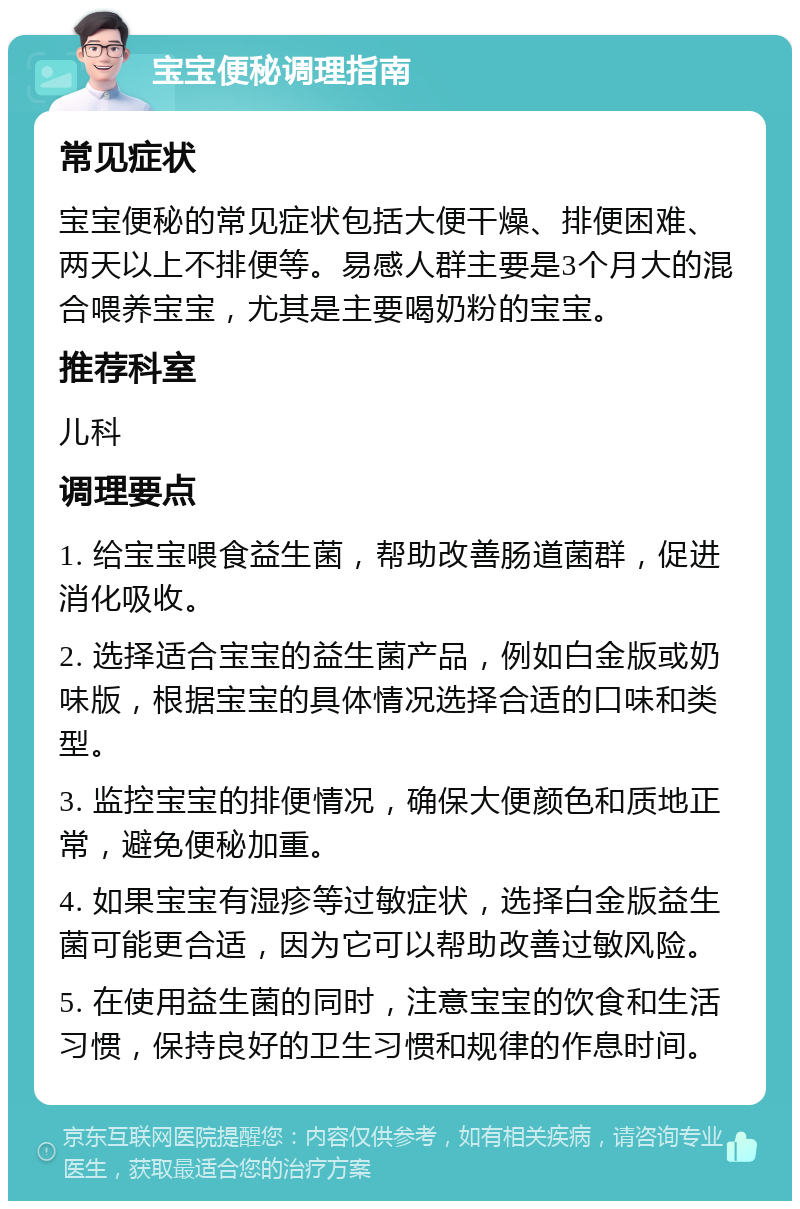 宝宝便秘调理指南 常见症状 宝宝便秘的常见症状包括大便干燥、排便困难、两天以上不排便等。易感人群主要是3个月大的混合喂养宝宝，尤其是主要喝奶粉的宝宝。 推荐科室 儿科 调理要点 1. 给宝宝喂食益生菌，帮助改善肠道菌群，促进消化吸收。 2. 选择适合宝宝的益生菌产品，例如白金版或奶味版，根据宝宝的具体情况选择合适的口味和类型。 3. 监控宝宝的排便情况，确保大便颜色和质地正常，避免便秘加重。 4. 如果宝宝有湿疹等过敏症状，选择白金版益生菌可能更合适，因为它可以帮助改善过敏风险。 5. 在使用益生菌的同时，注意宝宝的饮食和生活习惯，保持良好的卫生习惯和规律的作息时间。