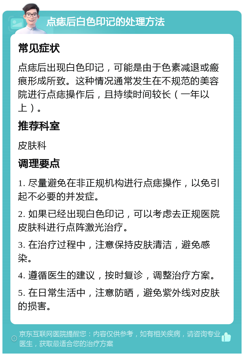 点痣后白色印记的处理方法 常见症状 点痣后出现白色印记，可能是由于色素减退或瘢痕形成所致。这种情况通常发生在不规范的美容院进行点痣操作后，且持续时间较长（一年以上）。 推荐科室 皮肤科 调理要点 1. 尽量避免在非正规机构进行点痣操作，以免引起不必要的并发症。 2. 如果已经出现白色印记，可以考虑去正规医院皮肤科进行点阵激光治疗。 3. 在治疗过程中，注意保持皮肤清洁，避免感染。 4. 遵循医生的建议，按时复诊，调整治疗方案。 5. 在日常生活中，注意防晒，避免紫外线对皮肤的损害。