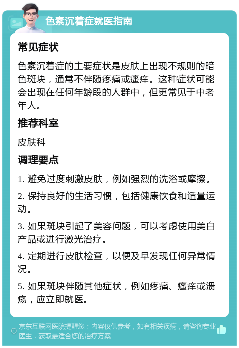 色素沉着症就医指南 常见症状 色素沉着症的主要症状是皮肤上出现不规则的暗色斑块，通常不伴随疼痛或瘙痒。这种症状可能会出现在任何年龄段的人群中，但更常见于中老年人。 推荐科室 皮肤科 调理要点 1. 避免过度刺激皮肤，例如强烈的洗浴或摩擦。 2. 保持良好的生活习惯，包括健康饮食和适量运动。 3. 如果斑块引起了美容问题，可以考虑使用美白产品或进行激光治疗。 4. 定期进行皮肤检查，以便及早发现任何异常情况。 5. 如果斑块伴随其他症状，例如疼痛、瘙痒或溃疡，应立即就医。