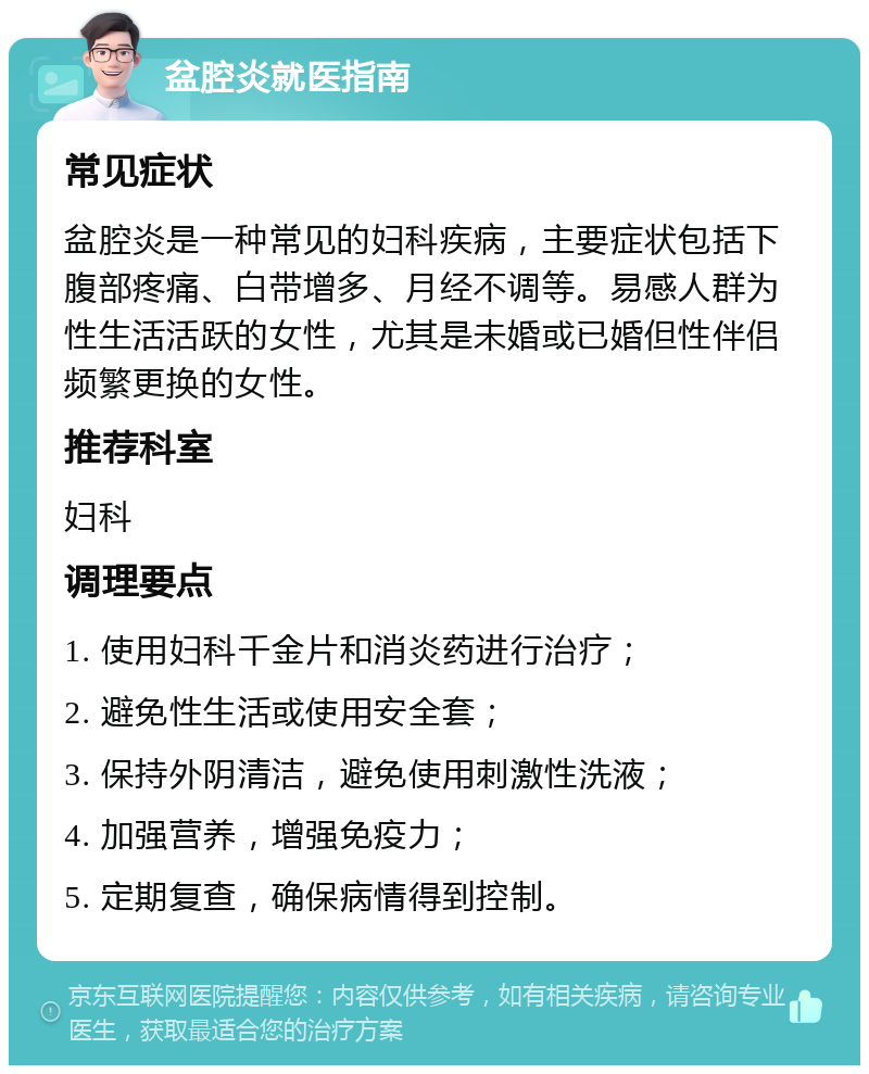 盆腔炎就医指南 常见症状 盆腔炎是一种常见的妇科疾病，主要症状包括下腹部疼痛、白带增多、月经不调等。易感人群为性生活活跃的女性，尤其是未婚或已婚但性伴侣频繁更换的女性。 推荐科室 妇科 调理要点 1. 使用妇科千金片和消炎药进行治疗； 2. 避免性生活或使用安全套； 3. 保持外阴清洁，避免使用刺激性洗液； 4. 加强营养，增强免疫力； 5. 定期复查，确保病情得到控制。