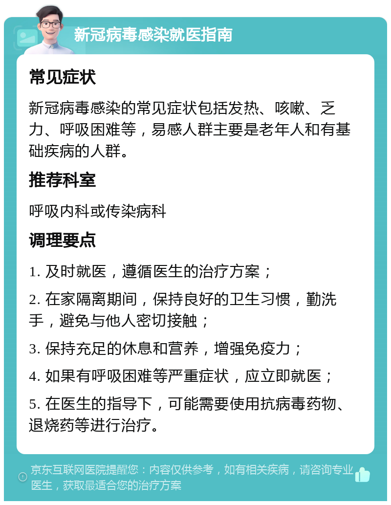 新冠病毒感染就医指南 常见症状 新冠病毒感染的常见症状包括发热、咳嗽、乏力、呼吸困难等，易感人群主要是老年人和有基础疾病的人群。 推荐科室 呼吸内科或传染病科 调理要点 1. 及时就医，遵循医生的治疗方案； 2. 在家隔离期间，保持良好的卫生习惯，勤洗手，避免与他人密切接触； 3. 保持充足的休息和营养，增强免疫力； 4. 如果有呼吸困难等严重症状，应立即就医； 5. 在医生的指导下，可能需要使用抗病毒药物、退烧药等进行治疗。