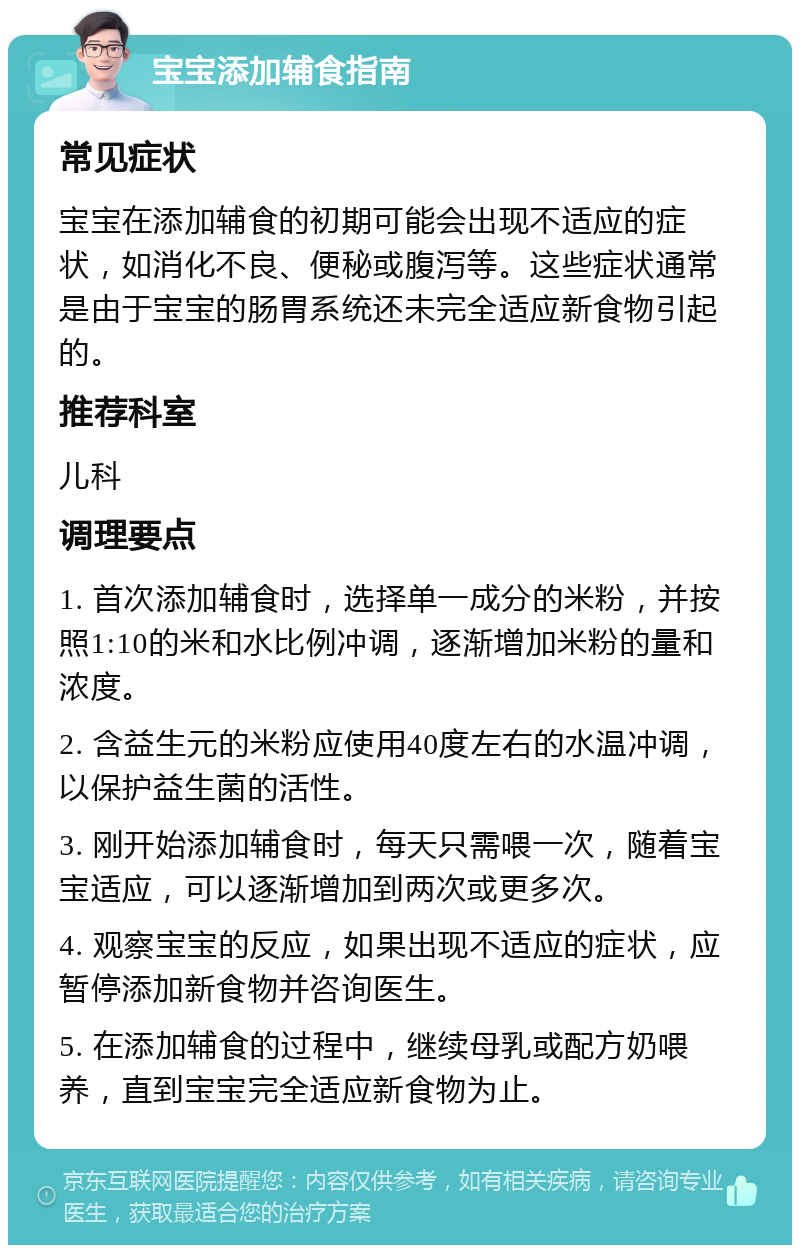 宝宝添加辅食指南 常见症状 宝宝在添加辅食的初期可能会出现不适应的症状，如消化不良、便秘或腹泻等。这些症状通常是由于宝宝的肠胃系统还未完全适应新食物引起的。 推荐科室 儿科 调理要点 1. 首次添加辅食时，选择单一成分的米粉，并按照1:10的米和水比例冲调，逐渐增加米粉的量和浓度。 2. 含益生元的米粉应使用40度左右的水温冲调，以保护益生菌的活性。 3. 刚开始添加辅食时，每天只需喂一次，随着宝宝适应，可以逐渐增加到两次或更多次。 4. 观察宝宝的反应，如果出现不适应的症状，应暂停添加新食物并咨询医生。 5. 在添加辅食的过程中，继续母乳或配方奶喂养，直到宝宝完全适应新食物为止。