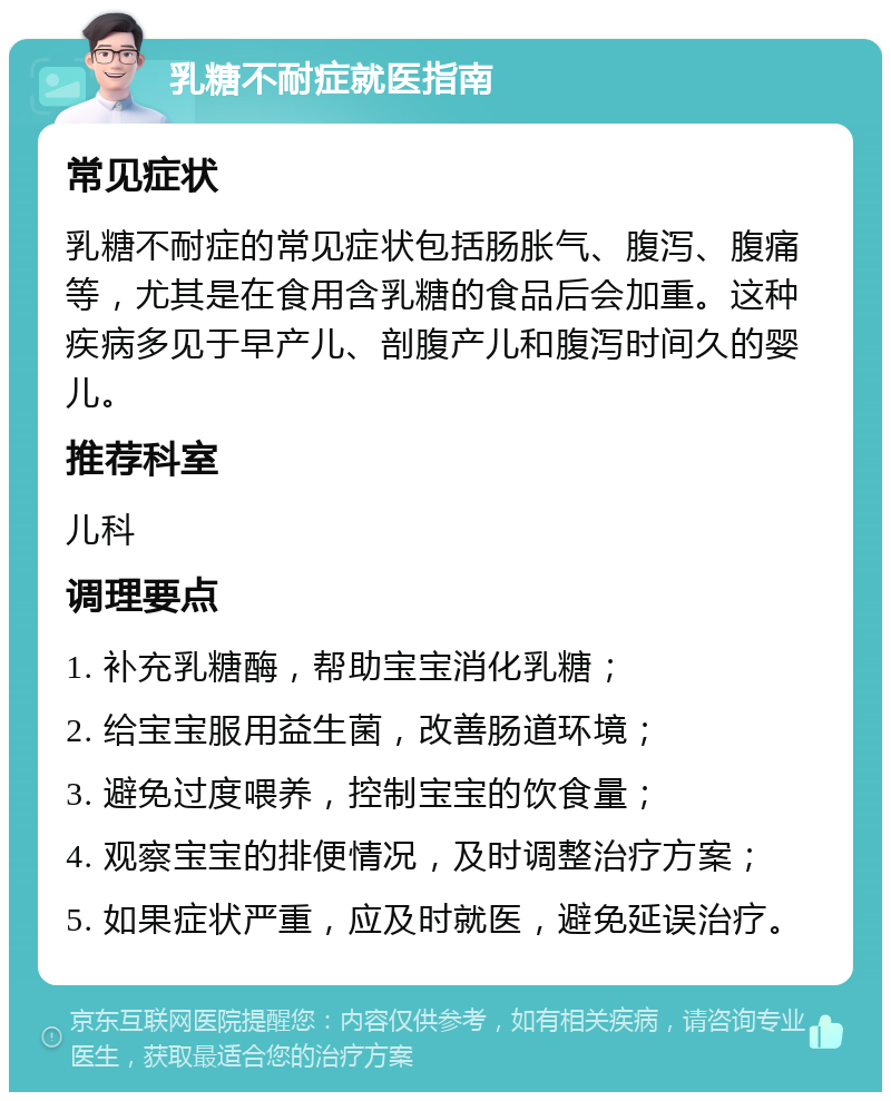 乳糖不耐症就医指南 常见症状 乳糖不耐症的常见症状包括肠胀气、腹泻、腹痛等，尤其是在食用含乳糖的食品后会加重。这种疾病多见于早产儿、剖腹产儿和腹泻时间久的婴儿。 推荐科室 儿科 调理要点 1. 补充乳糖酶，帮助宝宝消化乳糖； 2. 给宝宝服用益生菌，改善肠道环境； 3. 避免过度喂养，控制宝宝的饮食量； 4. 观察宝宝的排便情况，及时调整治疗方案； 5. 如果症状严重，应及时就医，避免延误治疗。