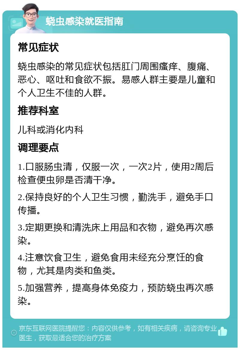 蛲虫感染就医指南 常见症状 蛲虫感染的常见症状包括肛门周围瘙痒、腹痛、恶心、呕吐和食欲不振。易感人群主要是儿童和个人卫生不佳的人群。 推荐科室 儿科或消化内科 调理要点 1.口服肠虫清，仅服一次，一次2片，使用2周后检查便虫卵是否清干净。 2.保持良好的个人卫生习惯，勤洗手，避免手口传播。 3.定期更换和清洗床上用品和衣物，避免再次感染。 4.注意饮食卫生，避免食用未经充分烹饪的食物，尤其是肉类和鱼类。 5.加强营养，提高身体免疫力，预防蛲虫再次感染。