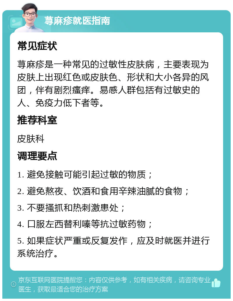 荨麻疹就医指南 常见症状 荨麻疹是一种常见的过敏性皮肤病，主要表现为皮肤上出现红色或皮肤色、形状和大小各异的风团，伴有剧烈瘙痒。易感人群包括有过敏史的人、免疫力低下者等。 推荐科室 皮肤科 调理要点 1. 避免接触可能引起过敏的物质； 2. 避免熬夜、饮酒和食用辛辣油腻的食物； 3. 不要搔抓和热刺激患处； 4. 口服左西替利嗪等抗过敏药物； 5. 如果症状严重或反复发作，应及时就医并进行系统治疗。